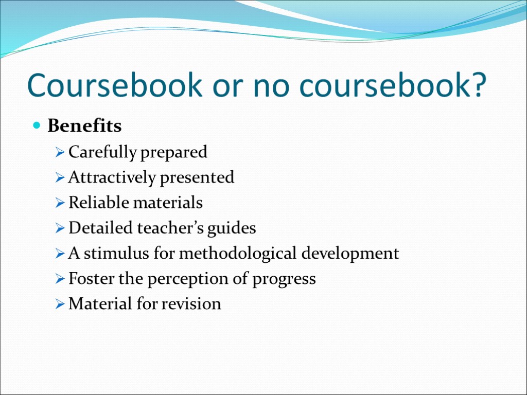 Coursebook or no coursebook? Benefits Carefully prepared Attractively presented Reliable materials Detailed teacher’s guides